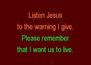 Listen Jesus

to the warning I give.

Please remember
that I want us to live.