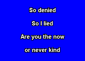 So denied

80 I lied

Are you the now

or never kind