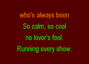 who's always been
So calm, so cool
no lover's fool.

Running every show.