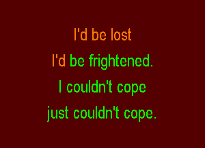 I'd be lost
I'd be frightened.
I couldn't cope

just couldn't cope.