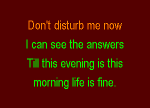 Don't disturb me now
I can see the answers

Till this evening is this

morning life is fine.