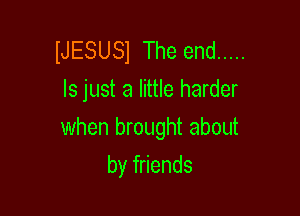 IJESUSl The end .....
ls just a little harder

when brought about

by friends