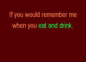 If you would remember me

when you eat and drink.