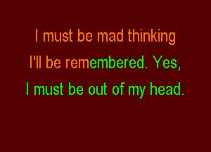 I must be mad thinking
I'll be remembered. Yes,

I must be out of my head.