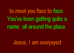 to meet you face to face.
You've been getting quite a
name all around the place.

Jesus, I am overjoyed