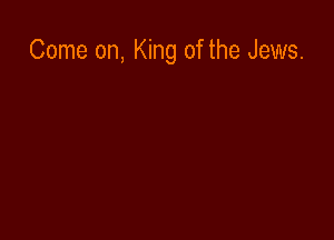 Come on, King of the Jews.
