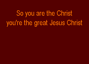 So you are the Christ
you're the great Jesus Christ