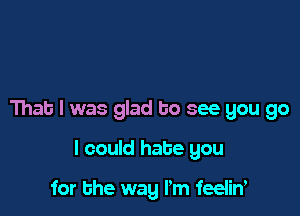 That I was glad to see you go

I could hate you

for the way I'm feeliw