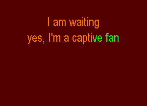 I am waiting
yes, I'm a captive fan