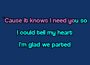 Cause it knows I need you so

I could be my hearts
rm glad we parted