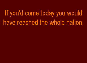 If you'd come today you would
have reached the whole nation.