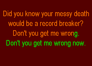 Did you know your messy death
would be a record breaker?
Don't you get me wrong.
Don't you get me wrong now.