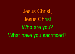 Jesus Christ,
Jesus Christ

Who are you?
What have you sacrificed?