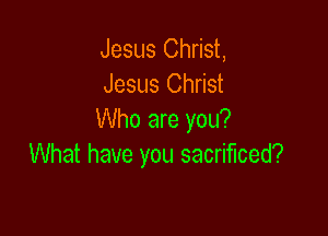 Jesus Christ,
Jesus Christ

Who are you?
What have you sacrificed?