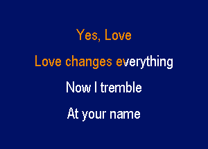 Yes, Love

Love changes everything

Now I tremble

At your name