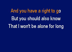 And you have a right to go
But you should also know

That I won't be alone for long