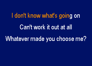 I don't know whafs going on

Can't work it out at all

Whatever made you choose me?