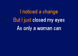 I noticed a change

But ljust closed my eyes

As only a woman can