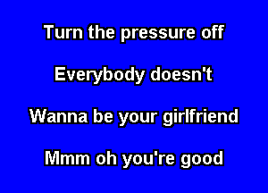 Turn the pressure off

Everybody doesn't

Wanna be your girlfriend

Mmm oh you're good