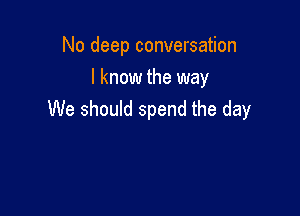 No deep conversation
I know the way

We should spend the day