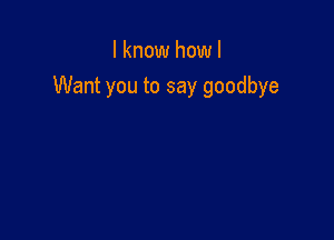 I know how I
Want you to say goodbye