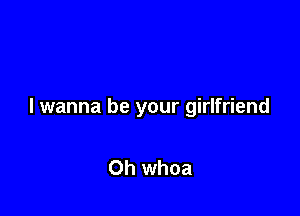 I wanna be your girlfriend

Oh whoa