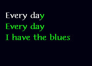 Every day
Every day

I have the blues