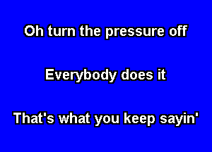 0h turn the pressure off

Everybody does it

That's what you keep sayin'