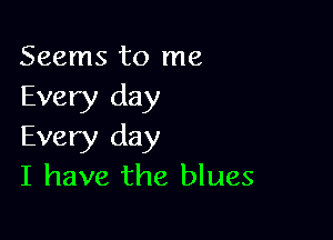 Seems to me
Every day

Every day
I have the blues