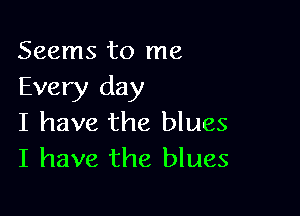 Seems to me
Every day

I have the blues
I have the blues