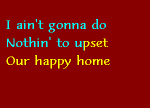 I ain't gonna do

Nothin' to upset

Our happy home