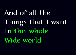 And of all the
Things that I want

In this whole
Wide world