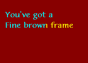 You've got a
Fine brown frame