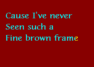 Cause I've never
Seen such a

Fine brown frame