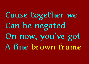 Cause together we
Can be negated

On now, you've got
A fine brown frame
