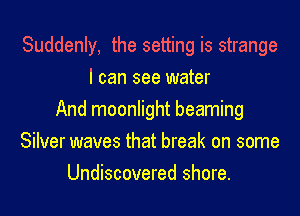Suddenly, the setting is strange
I can see water
And moonlight beaming
Silver waves that break on some
Undiscovered shore.
