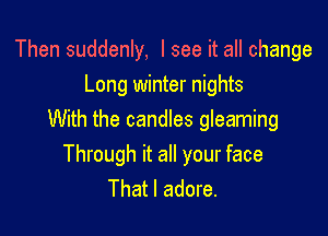 Then suddenly, I see it all change
Long winter nights

With the candles gleaming
Through it all your face
That I adore.