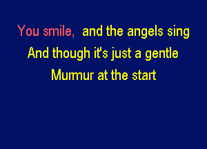You smile, and the angels sing
And though ifs just a gentle

Murmur at the start