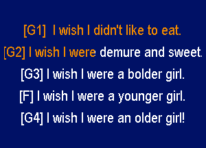 IG11 I wish I didn't like to eat.
IG21 I wish I were demure and sweet.
IG31 I wish I were a bolder girl.
IFI I wish I were a younger girl.
IG41 I wish I were an older girl!