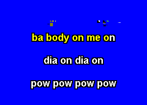 ba body on me on

dia on dia on

pow pow pow pow