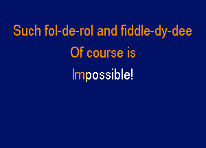 Such foI-de-rol and fiddle-dy-dee
Of course is

Impossible!