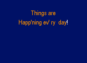 Things are
Happ'ning exf ry day!