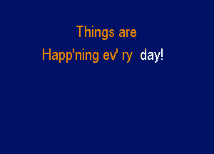 Things are
Happ'ning exf ry day!