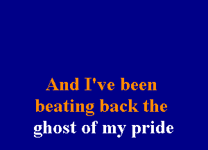 And I've been
beating back the
ghost of my pride