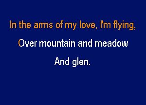 In the aims of my love, I'm flying,

Over mountain and meadow

And glen.