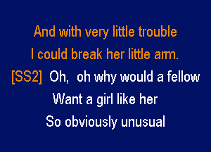 And with very little trouble
I could break her little arm.

ISSZI Oh, oh why would a fellow
Want a girl like her
So obviously unusual