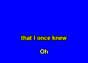 that I once knew

Oh