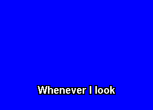 Whenever I look