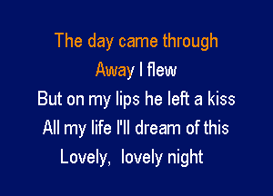 The day came through
Away I flew

But on my lips he left a kiss
All my life I'll dream of this
Lovely, lovely night