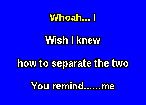 Whoah... I

Wish I knew

how to separate the two

You remind ...... me